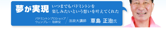 草島 正治氏「夢が実現。いつまでもバドミントンを楽しみたいという想いを叶えてくれた」